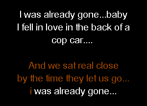 I was already gone...baby
I fell in love in the back ofa
cop car....

And we sat real close
by the time they let us go...
i was already gone...