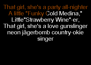 That gid, she's a party aII-nighter
A Iittie Funky Cold Medina,
LittleStrawberry Wine-er,
That gid, she's a love gunslinger
neon jagetbomb country-okie
singer