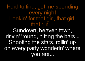 Hard to tind, got me spending
every night
Lookin' for that girt, that girt,
that girt....
Sundown, heaven town,
dn'vin' 'round, hitting the bars...
Shooting the stars, rollin' up
on every party wonden'n' where
you are...