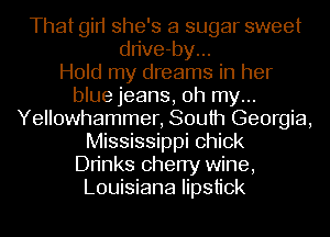 That gin she's a sugar sweet
dn've-by...

Hold my dreams in her
blue jeans, oh my...
Yellowhammer, South Georgia,
Mississippi chick
Dn'nks cherry wine,
Louisiana lipstick