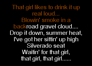 That gin likes to drink it up
real loud...

Blowin' smoke in a
backroad gravel cloud....
Drop it down, summer heat,
I've got her sittin' up high
Silverado seat
Waitin' for that girt,
that girt, that gin ......