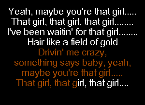 Yeah, maybe you're that gin .....
That girt, that girt, that gin ........
I've been waitin' for that gin ........
Hair like a tield of gold
Dn'vin' me crazy,
something says baby, yeah,
maybe you're that gin .....
That girt, that girt, that girt....