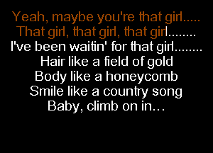 Yeah, maybe you're that girl .....
That girl, that girl, that girl ........
I've been waitin' for that girl ........
Hair like a lield of gold
Body like a honeycomb
Smile like a country song
Baby, climb on in...