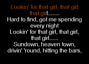 Lookin' for that girt, that gin
that gin ........
Hard to tind, got me spending
every night
Lookin' for that girt, that girt,
that gin ......
Sundown, heaven town,
dn'vin' 'round, hitting the bars,