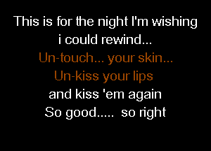 This is for the night I'm wishing
i could rewind...
Un-touch... your skin...
Un-kiss your lips
and kiss 'em again
So good ..... so right