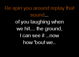 Re-spin you around replay that
sound...
ofyou laughing when

we hit.... the ground,
I can see it ...now
how 'bout we..