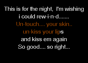 This is for the night, I'm wishing
i could rew-i-n-d .......
Un-touch.... your skin..
un-kiss your lips
and kiss em again
So good.... so right...