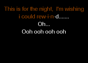 This is for the night, I'm wishing
i could rew-i-n-d .......

Oh...

Ooh ooh ooh ooh