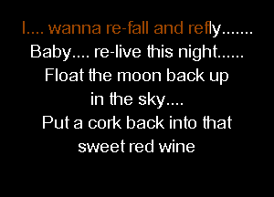 I.... wanna re-fall and retty .......
Baby.... re-Iive this night ......
Float the moon back up
in the sky....

Put a cork back into that
sweet red wine