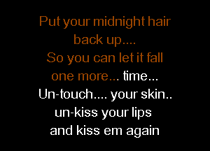 Put your midnight hair
back up....
So you can let it fall

one more... time...
Un-touch.... your skin..
un-kiss your lips
and kiss em again