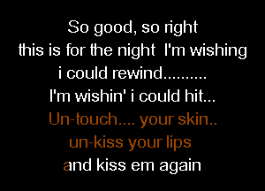 So good, so right
this is for the night I'm wishing
i could rewind ..........

I'm wishin' i could hit...
Un-touch.... your skin..
un-kiss your lips
and kiss em again