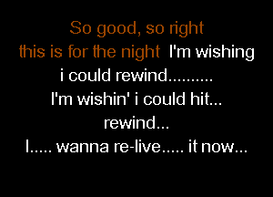 So good, so tight
this is for the night I'm wishing
i could rewind ..........

I'm wishin' i could hit...
rewind...
I ..... wanna re-live ..... itnow...