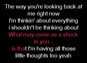 The way you're looking back at
me right now
I'm thinkin' about everything
i shouldn't be thinking about
What may come as a shock
to you...
Is that I'm having all those
Iittie thoughts too yeah