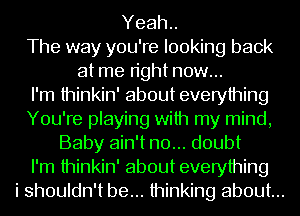 Yeah..
The way you're looking back
at me right now...
I'm thinkin' about everything
You're playing with my mind,
Baby ain't no... doubt
I'm thinkin' about everything
i shouldn't be... thinking about...