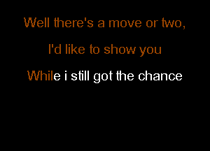 Well there's a move or two,

I'd like to show you

While i still got the chance