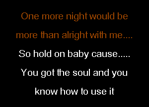 One more nightwould be
more than aln'ghtwilh me....
80 hold on baby cause .....

You got the soul and you

know how to use it