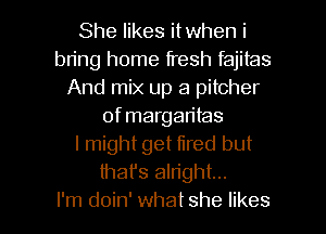 She likes itwhen i
bring home fresh fajitas
And mix up a pitcher
of margaritas
I might get fired but
thafs alright...

I'm doin' what she likes l