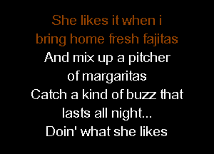 She likes itwhen i
bring home fresh fajitas
And mix up a pitcher
of margaritas
Catch a kind of buzz that
lasts all night...

Doin' what she likes l