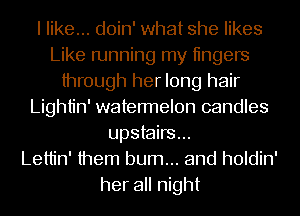 I like... doin' what she likes
Like running my tingers
through her long hair
Lightin' watermelon candles
upstairs...

Lettin' them burn... and holdin'

her all night