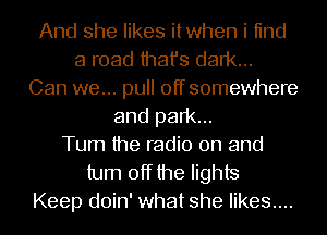 And she likes itwhen i 11nd
a road that's dark...
Can we... pull off somewhere
and park...
Turn the radio on and
turn off the lights
Keep doin' what she likes....