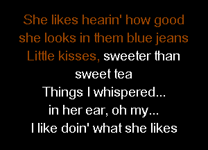 She likes hean'n' how good
she looks in them blue jeans
Littie kisses, sweeter than
sweet tea
Things Iwhispered...
in her ear, oh my...

I like doin' what she likes