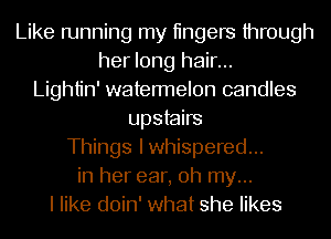 Like running my tingers through
her long hair...
Lightin' watermelon candles
upstairs
Things Iwhispered...
in her ear, oh my...
I like doin' what she likes