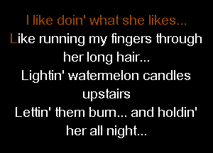 I like doin' what she likes...
Like running my tingers through
her long hair...

Lightin' watermelon candles
upstairs
Lettin' them burn... and holdin'
her all night...