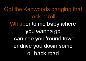 Got the Kenwoods banging that
rock rf roll
Whisper to me baby where
you wanna go
I can ride you Tound town
or drive you down some
or back road
