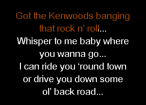 Got the Kenwoods banging
that rock rf roll...
Whisper to me baby where
you wanna go...

I can ride you Tound town
or drive you down some
or back road...
