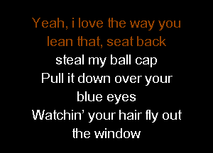 Yeah, i love the way you
lean that, seat back
steal my ball cap
Pull it down over your
blue eyes
Watchiw your hair fly out
the window