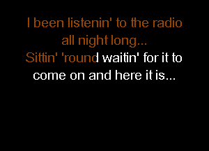 I been listenin' to the radio
all night long...
Sittin' 'round waitin' for it to

come on and here it is...