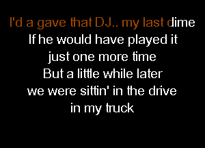 I'd 3 gave that DJ.. my last dime
If he would have played it
just one more time
But a Iittie while later
we were sittin' in the drive
in my truck