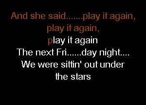 And she said ....... play it again,
play it again,
play it again

The next Fri ...... day night...
We were sittin' out under
the stars