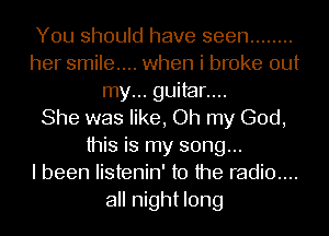 You should have seen ........
her smile... when i broke out
my... guitar....

She was like, Oh my God,
this is my song...

I been listenin' to the radio....
all night long