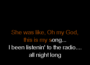 She was like, Oh my God,
this is my song...
I been listenin' to the radio....
all night long