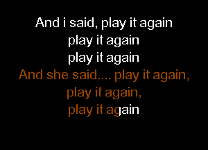 And i said, play it again
play it again
play it again

And she said.... play it again,
play it again,
play it again
