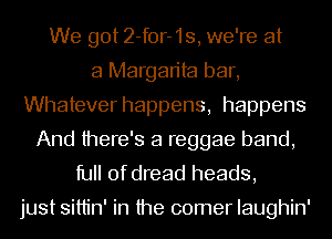 We got 2-for-1s, we're at
a Margarita bar,
Whatever happens, happens
And there's a reggae band,
full of dread heads,

just sittin' in the comer Iaughin'