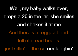 Well, my baby walks over,
drops a 20 in the jar, she smiles
and shakes it at me
And there's a reggae band,
full of dread heads,

just sittin' in the comer Iaughin'