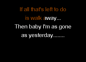 lfall that's left to do
is walk away...

Then baby I'm as gone

as yesterday ........