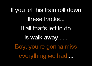 Ifyou let this train roll down

these tracks...
lfall that's left to do
is walk away ......
Boy, you're gonna miss
everything we had...