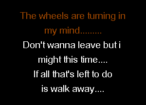 The wheels are tuming in
my mind .........
Don'twanna leave buti
might this time....
lfall that's left to do

is walk away....