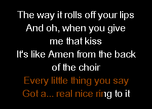 The way it rolls offyour lips
And oh, when you give
me that kiss
Ifs like Amen from the back
of the choir
Every Iittie thing you say
Got a... real nice ring to it