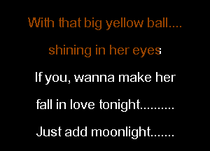 With that big yellow ball....
shining in her eyes
Ifyou, wanna make her

fall in love tonight ..........

Just add moonlight .......