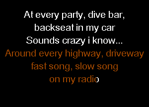 At every party, dive bar,
backseat in my car
Sounds crazy i know...
Around every highway, driveway
fast song, slow song
on my radio