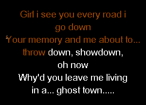 Gin i see you every road i
go down
Your memory and me about to...
throw down, showdown,
0h now
Why'd you leave me living
in a... ghost town .....