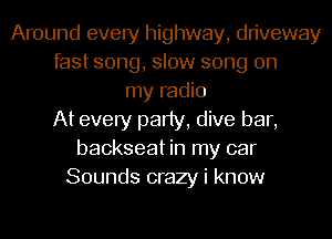 Around every highway, driveway
fast song, slow song on
my radio
At every party, dive bar,
backseat in my car
Sounds crazy i know