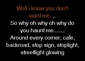 Well i know you don't
want me....

So why oh why oh why do
you haunt me ........
Around every comer, cafe,
backroad, stop sign, stoplight,
streetiight glowing