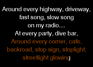 Around every highway, driveway,
fast song, slow song
on my radio....

At every party, dive bar,
Around every comer, cafe,
backroad, stop sign, stoplight,
streetiight glowing
