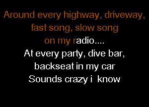 Around every highway, driveway,
fast song, slow song
on my radio....
At every party, dive bar,
backseat in my car
Sounds crazyi know