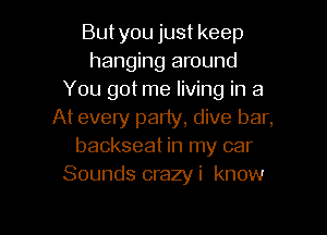 But you just keep
hanging around
You got me living in a
At every party, dive bar,
backseat in my car
Sounds crazyi know

g